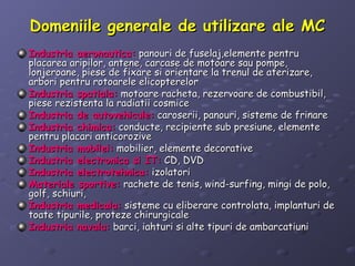 Domeniile generale de utilizare ale MCDomeniile generale de utilizare ale MC
Industria aeronautica:Industria aeronautica: panouri de fuselaj,elemente pentrupanouri de fuselaj,elemente pentru
placarea aripilor, antene, carcase de motoare sau pompe,placarea aripilor, antene, carcase de motoare sau pompe,
lonjeroane, piese de fixare si orientare la trenul de aterizare,lonjeroane, piese de fixare si orientare la trenul de aterizare,
arbori pentru rotoarele elicopterelorarbori pentru rotoarele elicopterelor
Industria spatiala:Industria spatiala: motoare racheta, rezervoare de combustibil,motoare racheta, rezervoare de combustibil,
piese rezistenta la radiatii cosmicepiese rezistenta la radiatii cosmice
Industria de autovehicule:Industria de autovehicule: caroserii, panouri, sisteme de frinarecaroserii, panouri, sisteme de frinare
Industria chimica:Industria chimica: conducte, recipiente sub presiune, elementeconducte, recipiente sub presiune, elemente
pentru placari anticorozivepentru placari anticorozive
Industria mobilei:Industria mobilei: mobilier, elemente decorativemobilier, elemente decorative
Industria electronica si IT:Industria electronica si IT: CD, DVDCD, DVD
Industria electrotehnica:Industria electrotehnica: izolatoriizolatori
Materiale sportive:Materiale sportive: rachete de tenis, wind-surfing, mingi de polo,rachete de tenis, wind-surfing, mingi de polo,
golf, schiuri,golf, schiuri,
Industria medicala:Industria medicala: sisteme cu eliberare controlata, implanturi desisteme cu eliberare controlata, implanturi de
toate tipurile, proteze chirurgicaletoate tipurile, proteze chirurgicale
Industria navala:Industria navala: barci, iahturi si alte tipuri de ambarcatiunibarci, iahturi si alte tipuri de ambarcatiuni
 
