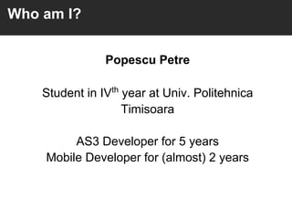 Who am I?


                Popescu Petre

    Student in IVth year at Univ. Politehnica
                    Timisoara

         AS3 Developer for 5 years
    Mobile Developer for (almost) 2 years
 