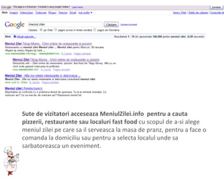 Sute de vizitatori acceseaza MeniulZilei.info  pentru a cauta pizzerii, restaurante sau localuri fast food  cu scopul de a-si alege meniul zilei pe care sa il serveasca la masa de pranz, pentru a face o comanda la domiciliu sau pentru a selecta localul unde sa sarbatoreasca un eveniment. 