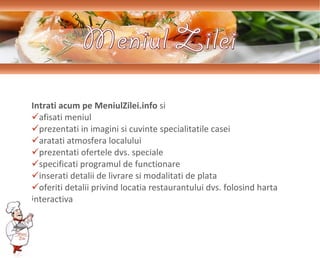Intrati acum pe MeniulZilei.info   si  a fi s a ti   m eniul prezentati in imagini si cuvinte specialitatile casei  arat ati  atmosfera  localului prezentati ofertele dvs. speciale specificati programul  de func t ionare inserati   detalii  de livrare  si  modalit at i de plat a  oferiti detalii privind locatia restaurantului dvs. folosind harta  interactiva 