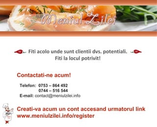 Telefon:  0753 – 864 492 0744 – 516 544 E-mail:  contact@meniulzilei.info Contactati-ne acum! Fiti acolo unde sunt clientii dvs. potentiali. Fiti la locul potrivit! Creati-va acum un cont accesand urmatorul link www.meniulzilei.info/register 