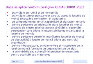Unde se aplică conform cerinţelor OHSAS 18001:2007
•    activităţile de rutină şi de nonrutină;
•    activităţile tuturor persoanelor care au acces la locurile de
    muncă (incluzând contractorii şi vizitatorii);
•    de comportamentul uman,capabilităţi şi alţi factori umani;
•    pentru pericolele cu originea în afara locurilor de muncă
    capabile de efecte adverse asupra sănătăţii şi securităţii
    persoanelor care aflate în responsabilitatea organizaţiei la
    locurile de muncă;
•    pentru pericolele create în vecinătatea locurilor de muncă
    de alte activităţi legate de muncă aflate sub controlul
    organizaţiei;
•    pentru infrastructura, echipamentele şi materialele de la
    locul de muncă furnizate de organizaţie sau de alţii;
•    la schimbările sau schimbările propuse de organizaţie
    pentru activităţi sau materiale;

    Page 10             (c) dr.ing.Ioan Mina Sava /// 2010
 