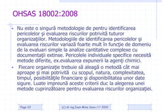 OHSAS 18002:2008
• Nu este o singură metodologie de pentru identificarea
  pericolelor şi evaluarea riscurilor potrivită tuturor
  organizaţiilor. Metodologiile de identificarea pericolelor şi
  evaluarea riscurilor variază foarte mult în funcţie de domeniu
  de la evaluari simple la analize cantitative complexe cu
  documentaţii extinse. Pericolele individuale specifice necesită
  metode diferite, ex.evaluarea expunerii la agenţi chimici.
• Fiecare organizaţie trebuie să aleagă o metodă cât mai
  aproape şi mai potrivită cu scopul, natura, complexitatea,
  timpul, posibilităţile financiare şi disponibilitatea unor date
  sigure. Luate impreună aceste criterii duc la alegerea unei
  metode cuprinzătoare pentru evaluarea riscurilor organizaţiei.


    Page 22            (c) dr.ing.Ioan Mina Sava /// 2010
 