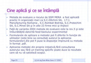 Cine aplică şi ce se întâmplă
• Metoda de evaluare a riscului de SSM MERA a fost aplicată
  practic în organizaţii mari ca S.C.Oltchim SA, J.T.I.
  Manufacturing Romania , S.C.Rombat Bistriţa, S.C.Protechim
  SA, S.C.Minet SA şi în alte 23 firme mici şi mijlocii
• Faţă de varianta 2004 metoda de evaluare este la rev.5 şi este
  îmbunătăţită datorită feed-backului experimental
• Formularele de aplicare a metodei pot fi diferite în funcţie de
  utilizator (este bine sa consultaţi autorul la aplicarea
  formularelor).Ele pot fi puse la dispoziţie împreună cu metoda
  în format .pdf.
• Aplicarea metodei din proprie iniţiativă,fără consultarea
  autorului sau fără un training specific poate duce la rezultate
  care să nu vă satisfacă scopul.


    Page 23            (c) dr.ing.Ioan Mina Sava /// 2010
 