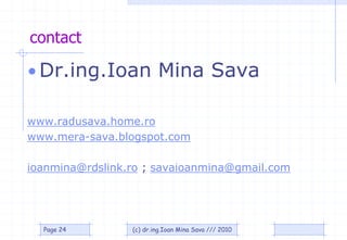 contact

• Dr.ing.Ioan Mina Sava

www.radusava.home.ro
www.mera-sava.blogspot.com

ioanmina@rdslink.ro ; savaioanmina@gmail.com




  Page 24        (c) dr.ing.Ioan Mina Sava /// 2010
 