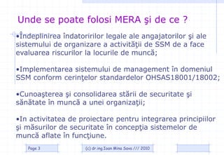 Unde se poate folosi MERA şi de ce ?
•Îndeplinirea îndatoririlor legale ale angajatorilor şi ale
sistemului de organizare a activităţii de SSM de a face
evaluarea riscurilor la locurile de muncă;

•Implementarea sistemului de management în domeniul
SSM conform cerinţelor standardelor OHSAS18001/18002;

•Cunoaşterea şi consolidarea stării de securitate şi
sănătate în muncă a unei organizaţii;

•In activitatea de proiectare pentru integrarea principiilor
şi măsurilor de securitate în concepţia sistemelor de
muncă aflate în funcţiune.
   Page 3            (c) dr.ing.Ioan Mina Sava /// 2010
 