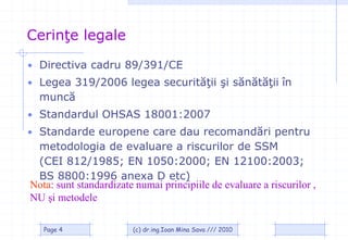 Cerinţe legale
• Directiva cadru 89/391/CE
• Legea 319/2006 legea securităţii şi sănătăţii în
  muncă
• Standardul OHSAS 18001:2007
• Standarde europene care dau recomandări pentru
 metodologia de evaluare a riscurilor de SSM
 (CEI 812/1985; EN 1050:2000; EN 12100:2003;
 BS 8800:1996 anexa D etc)
Nota: sunt standardizate numai principiile de evaluare a riscurilor ,
NU şi metodele

   Page 4               (c) dr.ing.Ioan Mina Sava /// 2010
 
