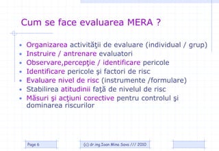 Cum se face evaluarea MERA ?

•   Organizarea activităţii de evaluare (individual / grup)
•   Instruire / antrenare evaluatori
•   Observare,percepţie / identificare pericole
•   Identificare pericole şi factori de risc
•   Evaluare nivel de risc (instrumente /formulare)
•   Stabilirea atitudinii faţă de nivelul de risc
•   Măsuri şi acţiuni corective pentru controlul şi
    dominarea riscurilor




    Page 6           (c) dr.ing.Ioan Mina Sava /// 2010
 