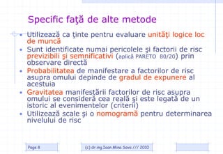 Specific faţă de alte metode
• Utilizează ca ţinte pentru evaluare unităţi logice loc
    de muncă
•   Sunt identificate numai pericolele şi factorii de risc
    previzibili şi semnificativi (aplică PARETO 80/20) prin
    observare directă
•   Probabilitatea de manifestare a factorilor de risc
    asupra omului depinde de gradul de expunere al
    acestuia
•   Gravitatea manifestării factorilor de risc asupra
    omului se consideră cea reală şi este legată de un
    istoric al evenimentelor (criterii)
•   Utilizează scale şi o nomogramă pentru determinarea
    nivelului de risc


    Page 8           (c) dr.ing.Ioan Mina Sava /// 2010
 