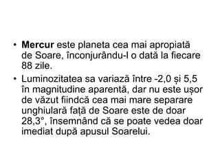 • Mercur este planeta cea mai apropiată
de Soare, înconjurându-l o dată la fiecare
88 zile.
• Luminozitatea sa variază între -2,0 și 5,5
în magnitudine aparentă, dar nu este ușor
de văzut fiindcă cea mai mare separare
unghiulară față de Soare este de doar
28,3°, însemnând că se poate vedea doar
imediat după apusul Soarelui.