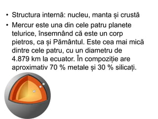 • Structura internă: nucleu, manta și crustă
• Mercur este una din cele patru planete
telurice, însemnând că este un corp
pietros, ca și Pământul. Este cea mai mică
dintre cele patru, cu un diametru de
4.879 km la ecuator. În compoziție are
aproximativ 70 % metale și 30 % silicați.