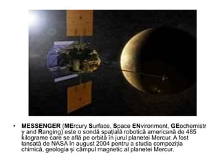 • MESSENGER (MErcury Surface, Space ENvironment, GEochemistr
y and Ranging) este o sondă spațială robotică americană de 485
kilograme care se află pe orbită în jurul planetei Mercur. A fost
lansată de NASA în august 2004 pentru a studia compoziția
chimică, geologia și câmpul magnetic al planetei Mercur.
