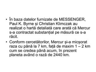 • În baza datelor furnizate de MESSENGER,
Paul K. Byrne și Christian Klimczak au
realizat o hartă detaliată care arată că Mercur
s-a contractat substanțial pe măsură ce s-a
răcit.
• Conform cercetătorilor, Mercur și-a micșorat
raza cu până la 7 km, față de maxim 1 – 2 km
cum se credea până acum, în prezent
planeta având o rază de 2440 km.