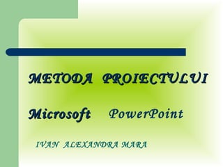 IVAN  ALEXANDRA MARA METODA  PROIECTULUI  Microsoft  PowerPoint 