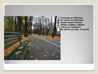 Frunzele se sfătuiescCe culori se potrivesc.Unele roşesc mirate,Altele-s gălbui, pătate.Arămii şi visătoare,Se aştern pe-alei, covoare!