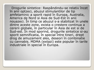 Drogurile sintetice: Raspândindu-se relativ încet
în anii optzeci, abuzul stimulantilor de tip
amfetaminic a sporit rapid în Europa, Australia,
America de Nord si Asia de Sud-Est în anii
nouazeci. În timp ce abuzul s-a stabilizat în unele
dintre aceste zone, exista o crestere continua a
cererii globale, în particular în Asia de est si de
Sud-est. În mod sporind, drogurile sintetice si-au
sporit semnificatia, în special între tineri, drept
drog de amuzament ales, deseori în combinatie
cu cannabis. MDMA (extazi) este popular în tarile
industriale în special în Europa.
 