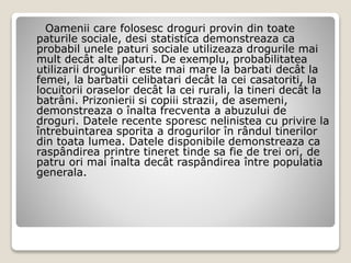 Oamenii care folosesc droguri provin din toate
paturile sociale, desi statistica demonstreaza ca
probabil unele paturi sociale utilizeaza drogurile mai
mult decât alte paturi. De exemplu, probabilitatea
utilizarii drogurilor este mai mare la barbati decât la
femei, la barbatii celibatari decât la cei casatoriti, la
locuitorii oraselor decât la cei rurali, la tineri decât la
batrâni. Prizonierii si copiii strazii, de asemeni,
demonstreaza o înalta frecventa a abuzului de
droguri. Datele recente sporesc nelinistea cu privire la
întrebuintarea sporita a drogurilor în rândul tinerilor
din toata lumea. Datele disponibile demonstreaza ca
raspândirea printre tineret tinde sa fie de trei ori, de
patru ori mai înalta decât raspândirea între populatia
generala.
 