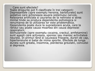 Care sunt efectele?
Toate drogurile pot fi clasificate în trei categorii:
Depresantele (spre exemplu heroina, barbiturate) sunt
sedative care actioneaza asupra sistemului nervos.
Relaxarea artificiala si usurarea de la neliniste si stres
mintal tinde sa produca dependenta psihologica si
renuntarea de la utilizarea lor este problematica.
Dependenta poate duce la supradozare acuta, care la
rândul sau poate cauza moartea din cauza depresiei
respiratorii.
Stimulantele (spre exemplu cocaina, crackul, amfetamine)
sunt agenti care activeaza, sporesc sau maresc activitatea
neurala. În primul rând ei cauzeaza frisoane, dureri de cap,
hipertensiune si batai de inima sporite. Efectele de lunga
durata sunt greata, insomnia, pierderea greutatii, convulsii
si depresia.
 