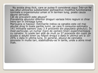 Nu exista drog ilicit, care ar putea fi considerat sigur. Într-un fel
sau altul utilizarea substantelor psihoactive modifica functionarea
normala a organismului uman si în termen lung, poate cauza
daune serioase.
Cât de prevalent este abuzul?
Prevalenta abuzului diferitor droguri variaza între regiuni si chiar
între tari în întreaga lume.
Marijuana si hasisul: Estimarile indica ca canabis este cel mai
abuzat drog în toate partile lumii, pe care îl consuma estimativ
141 milioane oameni (sau 2.4 procente din populatia globului). În
mod particular, un numar mare de oameni tineri experimenteaza
cu canabis: în unele tari atât de mult ca 37 procente din copiii de
scoala si adultii tineri au folosit drogul o data în ultimul ani si 10-
25% o data în ultima luna. În general, abuzul de cannabis
sporeste în multe tari, stabilizându-se în tarile, unde a atins nivel
înalt.
 