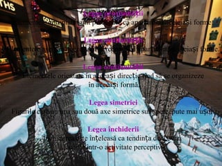 Legea proximității Elementele apropiate sunt percepute ca aparținând aceleiași forme. Legea similarității Elementele asemănătoare sunt percepute ca aparținând aceleiași forme. Legea continuității Elementele orientate în aceeași direcție tind să se organizeze în acceași formă. Legea simetriei Figurile care au una sau două axe simetrice sunt percepute mai ușor. Legea închiderii Închiderea este înțeleasă ca tendința de a evita  lacunele într-o activitate perceptivă. 