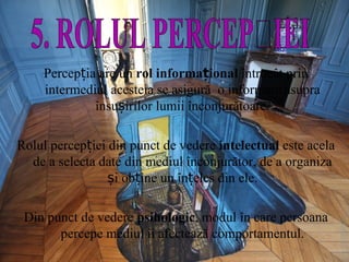 Percepția are un  rol informațional  întrucât prin intermediul acesteia se asigură  o informare asupra însușirilor lumii înconjurătoare. Rolul percepției din punct de vedere  intelectual  este acela de a selecta date din mediul înconjurător, de a organiza și obține un înțeles din ele. Din punct de vedere  psihologic , modul în care persoana percepe mediul îi afectează comportamentul. 5. ROLUL PERCEPȚIEI 