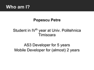 Who am I?

              Popescu Petre

  Student in IVth year at Univ. Politehnica
                  Timisoara

        AS3 Developer for 5 years
   Mobile Developer for (almost) 2 years
 