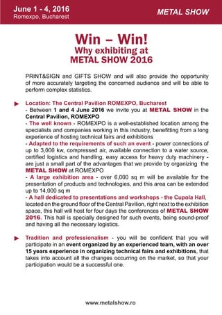 June 1 - 4, 2016
Romexpo, Bucharest
www.metalshow.ro
Metal Show
►
►
Win – Win!
Why exhibiting at
METAL SHOW 2016
PRINT&SIGN and GIFTS SHOW and will also provide the opportunity
of more accurately targeting the concerned audience and will be able to
perform complex statistics.
Location: The Central Pavilion ROMEXPO, Bucharest
- Between 1 and 4 June 2016 we invite you at METAL SHOW in the
Central Pavilion, ROMEXPO
- The well known - ROMEXPO is a well-established location among the
specialists and companies working in this industry, benefitting from a long
experience of hosting technical fairs and exhibitions
- Adapted to the requirements of such an event - power connections of
up to 3,000 kw, compressed air, available connection to a water source,
certified logistics and handling, easy access for heavy duty machinery -
are just a small part of the advantages that we provide by organizing the
METAL SHOW at ROMEXPO
- A large exhibition area - over 6,000 sq m will be available for the
presentation of products and technologies, and this area can be extended
up to 14,000 sq m
- A hall dedicated to presentations and workshops - the Cupola Hall,
located on the ground floor of the Central Pavilion, right next to the exhibition
space, this hall will host for four days the conferences of METAL SHOW
2016. This hall is specially designed for such events, being sound-proof
and having all the necessary logistics.
Tradition and professionalism - you will be confident that you will
participate in an event organized by an experienced team, with an over
15 years experience in organizing technical fairs and exhibitions, that
takes into account all the changes occurring on the market, so that your
participation would be a successful one.
 