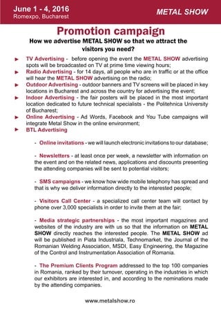 June 1 - 4, 2016
Romexpo, Bucharest
www.metalshow.ro
Metal Show
Promotion campaign
How we advertise METAL SHOW so that we attract the
visitors you need?
TV Advertising - before opening the event the METAL SHOW advertising
spots will be broadcasted on TV at prime time viewing hours;
Radio Advertising - for 14 days, all people who are in traffic or at the office
will hear the METAL SHOW advertising on the radio;
Outdoor Advertising - outdoor banners and TV screens will be placed in key
locations in Bucharest and across the country for advertising the event;
Indoor Advertising - the fair posters will be placed in the most important
location dedicated to future technical specialists - the Politehnica University
of Bucharest;
Online Advertising - Ad Words, Facebook and You Tube campaigns will
integrate Metal Show in the online environment;
BTL Advertising
-	 Online invitations - we will launch electronic invitations to our database;
-	 Newsletters - at least once per week, a newsletter with information on
the event and on the related news, applications and discounts presenting
the attending companies will be sent to potential visitors;
-	 SMS campaigns - we know how wide mobile telephony has spread and
that is why we deliver information directly to the interested people;
-	 Visitors Call Center - a specialized call center team will contact by
phone over 3,000 specialists in order to invite them at the fair;
-	 Media strategic partnerships - the most important magazines and
websites of the industry are with us so that the information on METAL
SHOW directly reaches the interested people. The METAL SHOW ad
will be published in Piata Industriala, Technomarket, the Journal of the
Romanian Welding Association, MSDI, Easy Engineering, the Magazine
of the Control and Instrumentation Association of Romania.
-	 The Premium Clients Program addressed to the top 100 companies
in Romania, ranked by their turnover, operating in the industries in which
our exhibitors are interested in, and according to the nominations made
by the attending companies.
►
►
►
►
►
►
 