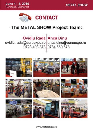 June 1 - 4, 2016
Romexpo, Bucharest
www.metalshow.ro
Metal Show
Contact
The METAL SHOW Project Team:
Anca Dinu
anca.dinu@euroexpo.ro
0734.660.673
Ovidiu Rada
ovidiu.rada@euroexpo.ro
0723.403.373
 