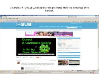 3.A treia ar fi “DotSub”,un site pe care se pot inarca ,transcrie  si traduce orice filmulet. 