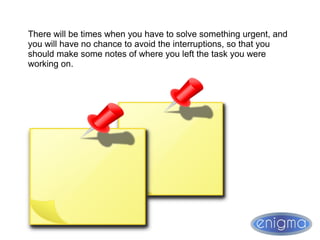 There will be times when you have to solve something urgent, and
you will have no chance to avoid the interruptions, so that you
should make some notes of where you left the task you were
working on.
 