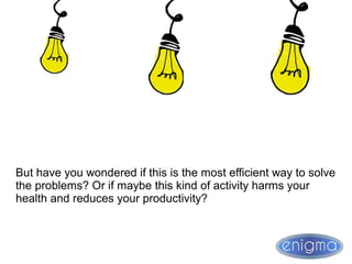 But have you wondered if this is the most efficient way to solve
the problems? Or if maybe this kind of activity harms your
health and reduces your productivity?
 