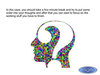 In this case, you should take a five minute break and try to put some
order into your thoughts and after that you can start to focus on the
working stuff you have to finish.
 
