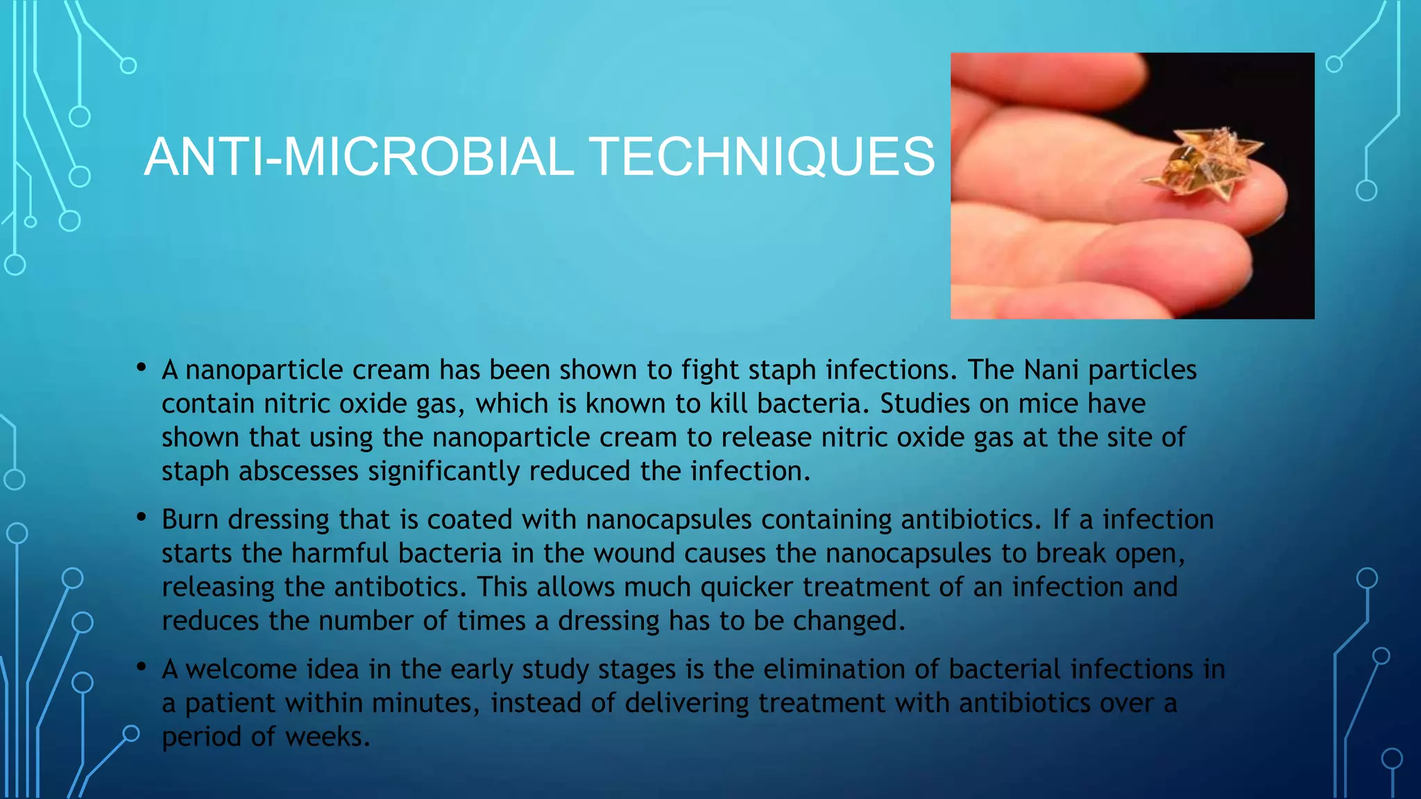 ANTI-MICROBIAL TECHNIQUES
• A nanoparticle cream has been shown to fight staph infections. The Nani particles
contain nitric oxide gas, which is known to kill bacteria. Studies on mice have
shown that using the nanoparticle cream to release nitric oxide gas at the site of
staph abscesses significantly reduced the infection.
• Burn dressing that is coated with nanocapsules containing antibiotics. If a infection
starts the harmful bacteria in the wound causes the nanocapsules to break open,
releasing the antibotics. This allows much quicker treatment of an infection and
reduces the number of times a dressing has to be changed.
• A welcome idea in the early study stages is the elimination of bacterial infections in
a patient within minutes, instead of delivering treatment with antibiotics over a
period of weeks.
 