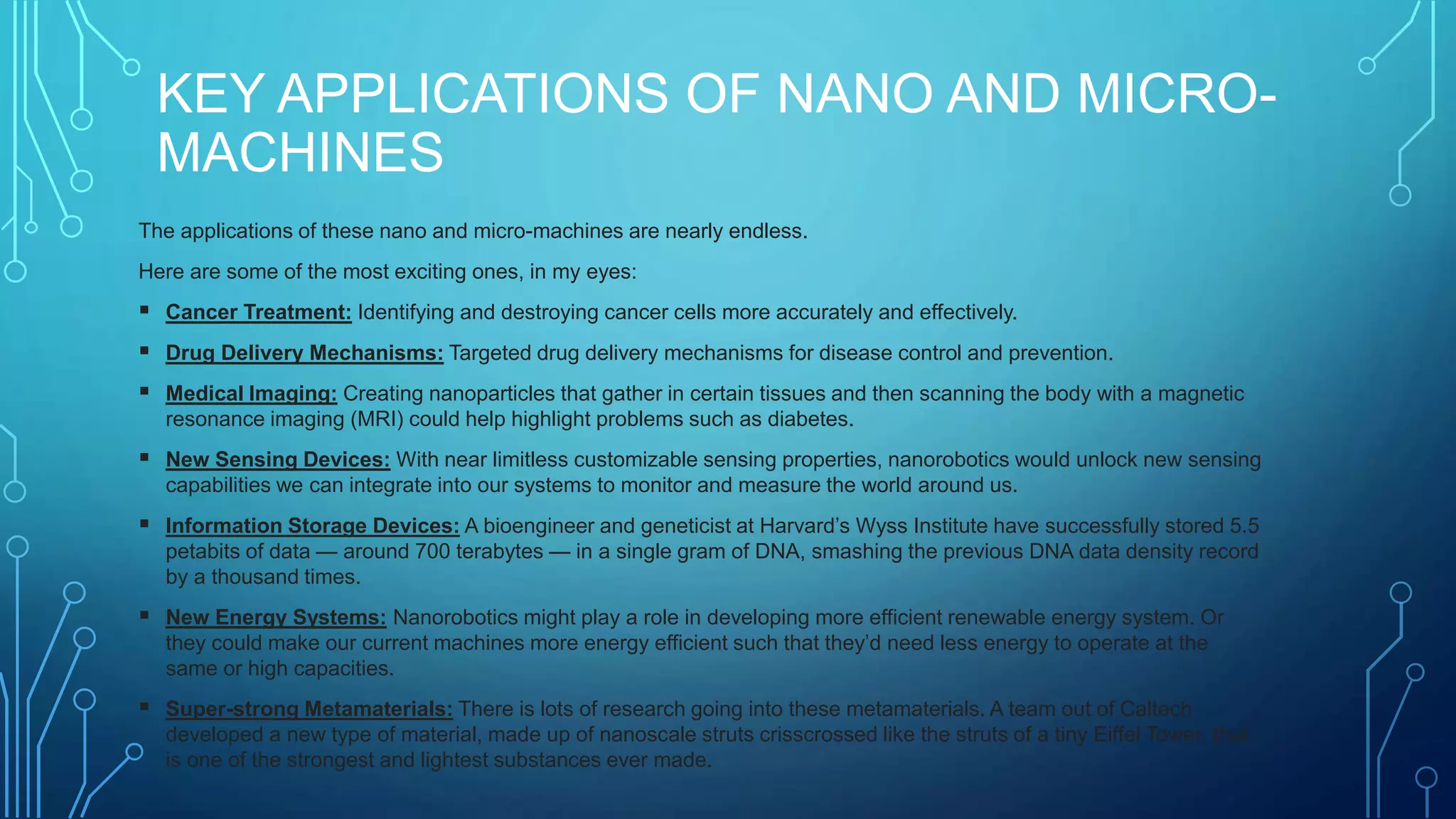 KEY APPLICATIONS OF NANO AND MICRO-
MACHINES
The applications of these nano and micro-machines are nearly endless.
Here are some of the most exciting ones, in my eyes:
 Cancer Treatment: Identifying and destroying cancer cells more accurately and effectively.
 Drug Delivery Mechanisms: Targeted drug delivery mechanisms for disease control and prevention.
 Medical Imaging: Creating nanoparticles that gather in certain tissues and then scanning the body with a magnetic
resonance imaging (MRI) could help highlight problems such as diabetes.
 New Sensing Devices: With near limitless customizable sensing properties, nanorobotics would unlock new sensing
capabilities we can integrate into our systems to monitor and measure the world around us.
 Information Storage Devices: A bioengineer and geneticist at Harvard’s Wyss Institute have successfully stored 5.5
petabits of data — around 700 terabytes — in a single gram of DNA, smashing the previous DNA data density record
by a thousand times.
 New Energy Systems: Nanorobotics might play a role in developing more efficient renewable energy system. Or
they could make our current machines more energy efficient such that they’d need less energy to operate at the
same or high capacities.
 Super-strong Metamaterials: There is lots of research going into these metamaterials. A team out of Caltech
developed a new type of material, made up of nanoscale struts crisscrossed like the struts of a tiny Eiffel Tower, that
is one of the strongest and lightest substances ever made.
 