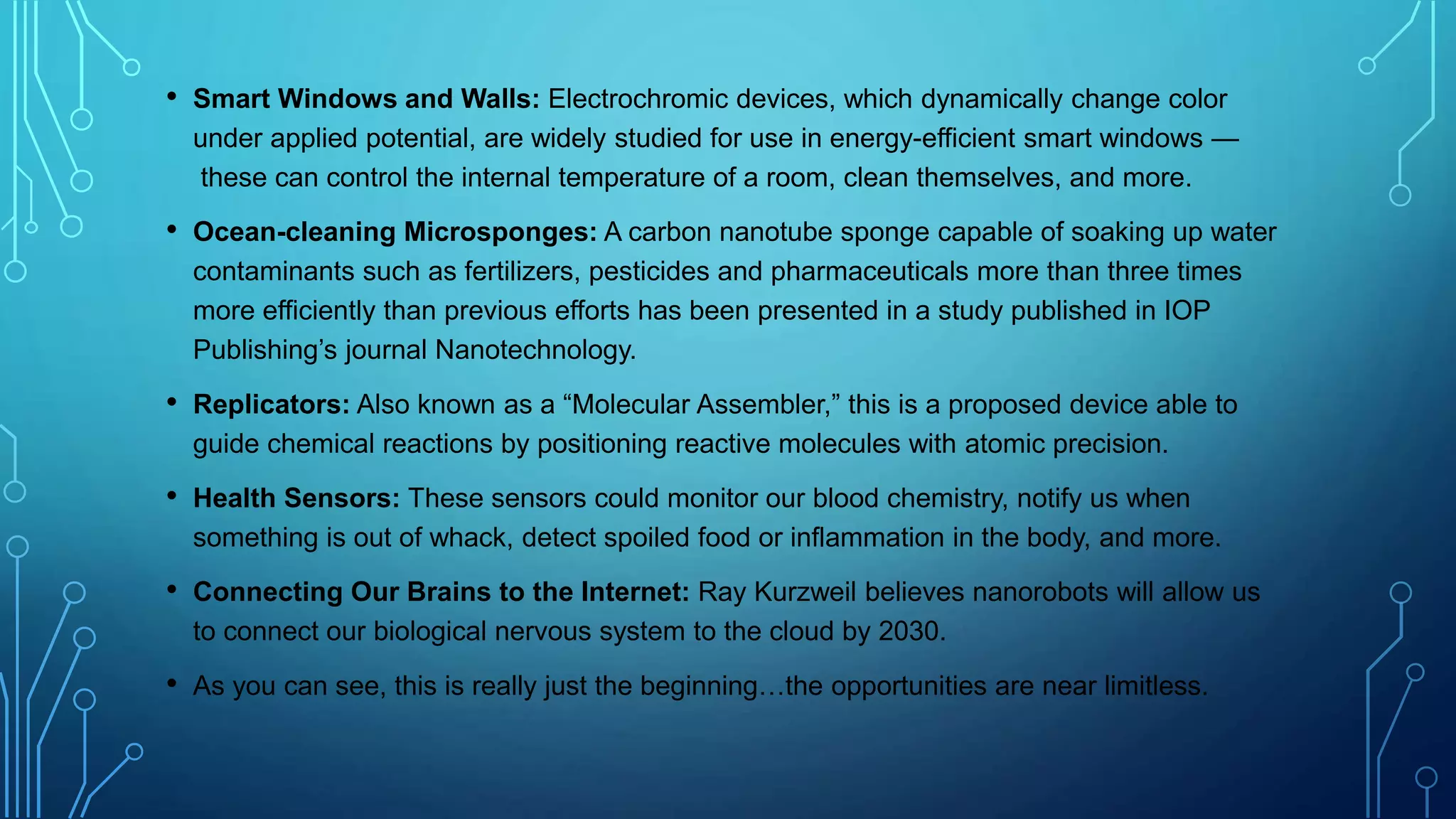 • Smart Windows and Walls: Electrochromic devices, which dynamically change color
under applied potential, are widely studied for use in energy-efficient smart windows —
these can control the internal temperature of a room, clean themselves, and more.
• Ocean-cleaning Microsponges: A carbon nanotube sponge capable of soaking up water
contaminants such as fertilizers, pesticides and pharmaceuticals more than three times
more efficiently than previous efforts has been presented in a study published in IOP
Publishing’s journal Nanotechnology.
• Replicators: Also known as a “Molecular Assembler,” this is a proposed device able to
guide chemical reactions by positioning reactive molecules with atomic precision.
• Health Sensors: These sensors could monitor our blood chemistry, notify us when
something is out of whack, detect spoiled food or inflammation in the body, and more.
• Connecting Our Brains to the Internet: Ray Kurzweil believes nanorobots will allow us
to connect our biological nervous system to the cloud by 2030.
• As you can see, this is really just the beginning…the opportunities are near limitless.
 