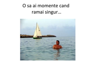 O sa ai momente cand  ramai singur… 