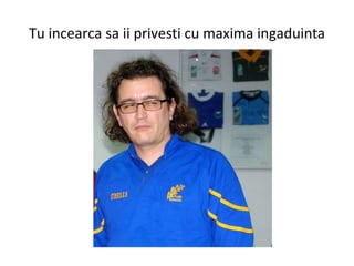 Tu incearca sa ii privesti cu maxima ingaduinta 