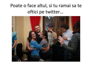 Poate o face altul, si tu ramai sa te oftici pe twitter…  