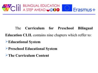The Curriculum for Preschool Bilingual
Education CLIL contains nine chapters which reffer to:
Educational System
Preschool Educational System
The Curriculum Content
 