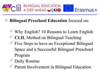  Bilingual Preschool Education focused on:
 Why English? 10 Reasons to Learn English
 CLIL Method on Bilingual Teaching
 Five Steps to have an Exceptional Bilingual
Space and a Successful Bilingual Preschool
Program
 Daily Routine
 Parent Involvement in Bilingual Education
 