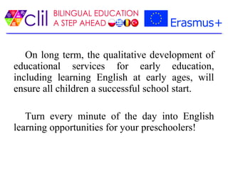 On long term, the qualitative development of
educational services for early education,
including learning English at early ages, will
ensure all children a successful school start.
Turn every minute of the day into English
learning opportunities for your preschoolers!
 
