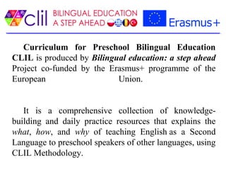 Curriculum for Preschool Bilingual Education
CLIL is produced by Bilingual education: a step ahead
Project co-funded by the Erasmus+ programme of the
European Union.
It is a comprehensive collection of knowledge-
building and daily practice resources that explains the
what, how, and why of teaching English as a Second
Language to preschool speakers of other languages, using
CLIL Methodology.
 