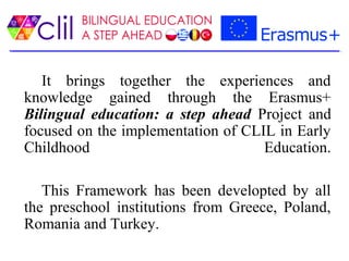 It brings together the experiences and
knowledge gained through the Erasmus+
Bilingual education: a step ahead Project and
focused on the implementation of CLIL in Early
Childhood Education.
This Framework has been developted by all
the preschool institutions from Greece, Poland,
Romania and Turkey.
 