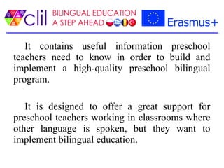 It contains useful information preschool
teachers need to know in order to build and
implement a high-quality preschool bilingual
program.
It is designed to offer a great support for
preschool teachers working in classrooms where
other language is spoken, but they want to
implement bilingual education.
 