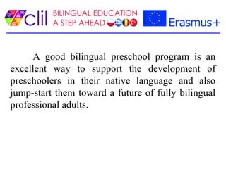 A good bilingual preschool program is an
excellent way to support the development of
preschoolers in their native language and also
jump-start them toward a future of fully bilingual
professional adults.
 