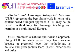Content and Language Integrated Learning
(CLIL) represents the best framework in terms of a
content-based bilingual approach. CLIL may be the
best-fit methodology for language teaching and
learning in a multilingual Europe.
CLIL promotes a natural and holistic approach.
Using CLIL in kindergarten may have success
because at preschool level the methodology is
holistic and preschoolers learn in real experiences
and tasks.
 