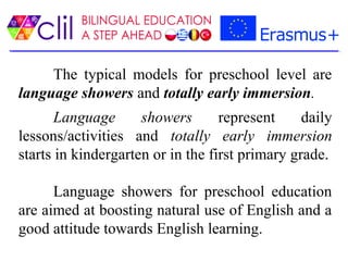 The typical models for preschool level are
language showers and totally early immersion.
Language showers represent daily
lessons/activities and totally early immersion
starts in kindergarten or in the first primary grade.
Language showers for preschool education
are aimed at boosting natural use of English and a
good attitude towards English learning.
 