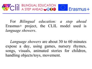 For Bilingual education: a step ahead
Erasmus+ project, the CLIL model used is
language showers.
Language showers are about 30 to 60 minutes
expose a day, using games, nursery rhymes,
songs, visuals, animated stories for children,
handling objects/toys, movement.
 