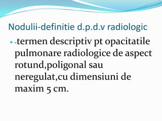 Nodulii-definitie d.p.d.v radiologic
 -termen descriptiv pt opacitatile

  pulmonare radiologice de aspect
  rotund,poligonal sau
  neregulat,cu dimensiuni de
  maxim 5 cm.
 